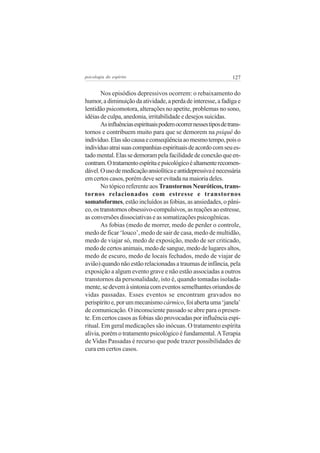 psicologia do espírito

127

Nos episódios depressivos ocorrem: o rebaixamento do
humor, a diminuição da atividade, a perda de interesse, a fadiga e
lentidão psicomotora, alterações no apetite, problemas no sono,
idéias de culpa, anedonia, irritabilidade e desejos suicidas.
As influências espirituais podem ocorrer nesses tipos de transtornos e contribuem muito para que se demorem na psiquê do
indivíduo. Elas são causa e conseqüência ao mesmo tempo, pois o
indivíduo atrai suas companhias espirituais de acordo com seu estado mental. Elas se demoram pela facilidade de conexão que encontram. O tratamento espírita e psicológico é altamente recomendável. O uso de medicação ansiolítica e antidepressiva é necessária
em certos casos, porém deve ser evitada na maioria deles.
No tópico referente aos Transtornos Neuróticos, transtornos relacionados com estresse e transtornos
somatoformes, estão incluídos as fobias, as ansiedades, o pânico, os transtornos obsessivo-compulsivos, as reações ao estresse,
as conversões dissociativas e as somatizações psicogênicas.
As fobias (medo de morrer, medo de perder o controle,
medo de ficar ‘louco’, medo de sair de casa, medo de multidão,
medo de viajar só, medo de exposição, medo de ser criticado,
medo de certos animais, medo de sangue, medo de lugares altos,
medo de escuro, medo de locais fechados, medo de viajar de
avião) quando não estão relacionadas a traumas de infância, pela
exposição a algum evento grave e não estão associadas a outros
transtornos da personalidade, isto é, quando tomadas isoladamente, se devem à sintonia com eventos semelhantes oriundos de
vidas passadas. Esses eventos se encontram gravados no
perispírito e, por um mecanismo cármico, foi aberta uma ‘janela’
de comunicação. O inconsciente passado se abre para o presente. Em certos casos as fobias são provocadas por influência espiritual. Em geral medicações são inócuas. O tratamento espírita
alivia, porém o tratamento psicológico é fundamental. A Terapia
de Vidas Passadas é recurso que pode trazer possibilidades de
cura em certos casos.

 
