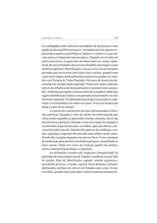 psicologia do espírito

129

ser catalogadas como sintomas secundários de um processo mais
amplo de desequilíbrio psíquico. Isoladamente elas apenas representam aspectos psicológicos ligados a complexos e que devem merecer tratamento psicoterápico. Quando envolvidas em
outros processos, os quais não são observados no exame superficial, devem ser tratadas não só como distúrbio psicológico como
também espiritual. Identificações com personas de encarnações
passadas que trouxeram uma maior auto-estima, quando num
corpo mais magro, principalmente na anorexia, podem ser tratadas com Terapia de Vidas Passadas. Há casos de anorexias decorrentes de vampirização espiritual. Neste caso outros sintomas
típicos da influência de desencarnados costumam estar associados. A bulimia pressupõe um grau maior de compulsividade que
sugere identificação reativa a um passado reencarnatório ou com
obsessão espiritual. O tratamento psicológico associado ao espiritual é recomendado em ambos os casos. O uso de medicação
tende a surtir efeito redutor.
A maioria dos transtornos do sono está associada à obsessão espiritual. Quando o sono do adulto for interrompido por
várias noites seguidas ou apresentar insônia constante, talvez aja
interferência espiritual. Quando o sono da criança for agitado é
recomendável que um dos pais, ou ambos, após que durma, converse baixinho com ela, falando-lhe palavras de confiança, carinho, segurança, impondo-lhe uma das mãos sobre o peito, transferindo-lhe energias enquanto ora em seu favor. O uso constante
de medicação para dormir é um hábito perigoso, camuflando as
reais causas. Tanto nos casos de crianças quanto de adultos,
merece tratamento psicológico e espiritual.
As disfunções sexuais não orgânicas (incapacidade de
participar de uma relação sexual, frigidez, anedonia sexual, falta
de ereção, falta de lubrificação vaginal, retardo orgásmico,
ejaculação precoce, oclusão vaginal, dores durante a relação,
ninfomania, satiríase etc.) devem ser tratadas caso a caso. A maioria delas, quando não associadas a outros sintomas característi-

 