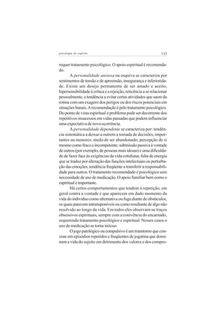 psicologia do espírito

133

requer tratamento psicológico. O apoio espiritual é recomendado.
A personalidade ansiosa ou esquiva se caracteriza por
sentimentos de tensão e de apreensão, insegurança e inferioridade. Existe um desejo permanente de ser amado e aceito,
hipersensibilidade à crítica e a rejeição, reticência a se relacionar
pessoalmente, e tendência a evitar certas atividades que saem da
rotina com um exagero dos perigos ou dos riscos potenciais em
situações banais. A recomendação é pelo tratamento psicológico.
Do ponto de vista espiritual o problema pode ser decorrente dos
repetitivos insucessos em vidas passadas que podem influenciar
uma expectativa de nova ocorrência.
A personalidade dependente se caracteriza por: tendência sistemática a deixar a outrem a tomada de decisões, importantes ou menores; medo de ser abandonado; percepção de si
mesmo como fraco e incompetente; submissão passiva à vontade
de outros (por exemplo, de pessoas mais idosas) e uma dificuldade de fazer face às exigências da vida cotidiana; falta de energia
que se traduz por alteração das funções intelectuais ou perturbação das emoções; tendência freqüente a transferir a responsabilidade para outros. O tratamento recomendado é psicológico sem
necessidade de uso de medicação. O apoio familiar bem como o
espiritual é importante.
Há certos comportamentos que tendem à repetição, em
geral contra a vontade e que aparecem em dado momento da
vida do indivíduo como alternativa ou fuga diante de obstáculos,
os quais parecem intransponíveis ou como resultante de algo não
resolvido ao longo da vida. Em todos eles observam-se traços
obsessivos espirituais, sempre com a conivência do encarnado,
requerendo tratamento psicológico e espiritual. Nesses casos o
uso de medicação se torna inócuo.
O jogo patológico ou compulsivo é um transtorno que consiste em episódios repetidos e freqüentes de jogatina que dominam a vida do sujeito em detrimento dos valores e dos compro-

 