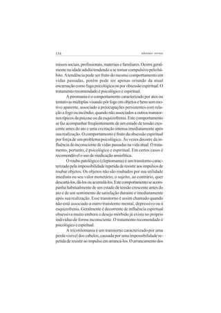 134

adenáuer novaes

missos sociais, profissionais, materiais e familiares. Ocorre geralmente na idade adulta tendendo a se tornar compulsivo pelo hábito. A tendência pode ser fruto do mesmo comportamento em
vidas passadas, porém pode ser apenas oriundo da atual
encarnação como fuga psicológica ou por obsessão espiritual. O
tratamento recomendado é psicológico e espiritual.
A piromania é o comportamento caracterizado por atos ou
tentativas múltiplas visando pôr fogo em objetos e bens sem motivo aparente, associado a preocupações persistentes com relação a fogo ou incêndio, quando não associados a outros transtornos típicos da psicose ou da esquizofrenia. Este comportamento
se faz acompanhar freqüentemente de um estado de tensão crescente antes do ato e uma excitação intensa imediatamente após
sua realização. O comportamento é fruto da obsessão espiritual
por força de um problema psicológico. Às vezes decorre da influência do inconsciente de vidas passadas na vida atual. O tratamento, portanto, é psicológico e espiritual. Em certos casos é
recomendável o uso de medicação ansiolítica.
O roubo patológico (cleptomania) é um transtorno caracterizado pela impossibilidade repetida de resistir aos impulsos de
roubar objetos. Os objetos não são roubados por sua utilidade
imediata ou seu valor monetário; o sujeito, ao contrário, quer
descartá-los, dá-los ou acumulá-los. Este comportamento se acompanha habitualmente de um estado de tensão crescente antes do
ato e de um sentimento de satisfação durante e imediatamente
após sua realização. Esse transtorno é assim chamado quando
não está associado a outro transtorno mental, depressivo ou à
esquizofrenia. Geralmente é decorrente de influência espiritual
obsessiva muito embora o desejo mórbido já exista no próprio
indivíduo de forma inconsciente. O tratamento recomendado é
psicológico e espiritual.
A tricotilomania é um transtorno caracterizado por uma
perda visível dos cabelos, causada por uma impossibilidade repetida de resistir ao impulso em arrancá-los. O arrancamento dos

 