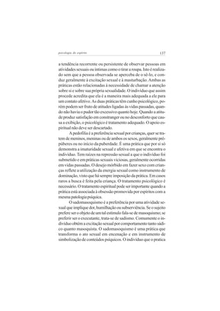 psicologia do espírito

137

a tendência recorrente ou persistente de observar pessoas em
atividades sexuais ou íntimas como o tirar a roupa. Isto é realizado sem que a pessoa observada se aperceba de o sê-lo, e conduz geralmente à excitação sexual e à masturbação. Ambas as
práticas estão relacionadas à necessidade de chamar a atenção
sobre si e sobre sua própria sexualidade. O indivíduo que assim
procede acredita que ela é a maneira mais adequada a ele para
um contato afetivo. As duas práticas têm cunho psicológico, porém podem ser fruto de atitudes ligadas às vidas passadas, quando não havia o pudor tão excessivo quanto hoje. Quando a atitude produz satisfação em constranger ou no desconforto que causa a exibição, o psicológico é tratamento adequado. O apoio espiritual não deve ser descartado.
A pedofilia é a preferência sexual por crianças, quer se tratem de meninos, meninas ou de ambos os sexos, geralmente prépúberes ou no início da puberdade. É uma prática que por si só
demonstra a imaturidade sexual e afetiva em que se encontra o
indivíduo. Tem raízes na repressão sexual a que o indivíduo foi
submetido e em práticas sexuais viciosas, geralmente ocorridas
em vidas passadas. O desejo mórbido em fazer sexo com crianças reflete a utilização da energia sexual como instrumento de
dominação, visto que há sempre imposição da prática. Em casos
raros a busca é feita pela criança. O tratamento psicológico é
necessário. O tratamento espiritual pode ser importante quando a
prática está associada à obsessão promovida por espíritos com a
mesma patologia psíquica.
O sadomasoquismo é a preferência por uma atividade sexual que implique dor, humilhação ou subserviência. Se o sujeito
prefere ser o objeto de um tal estímulo fala-se de masoquismo; se
preferir ser o executante, trata-se de sadismo. Comumente o indivíduo obtém a excitação sexual por comportamento tanto sádico quanto masoquista. O sadomasoquismo é uma prática que
transforma o ato sexual em encenação e em instrumento de
simbolização de conteúdos psíquicos. O indivíduo que o pratica

 
