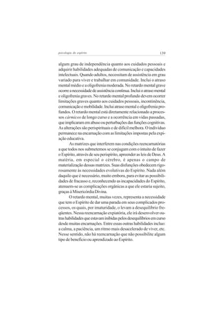 psicologia do espírito

139

algum grau de independência quanto aos cuidados pessoais e
adquirir habilidades adequadas de comunicação e capacidades
intelectuais. Quando adultos, necessitam de assistência em grau
variado para viver e trabalhar em comunidade. Inclui o atraso
mental médio e a oligofrenia moderada. No retardo mental grave
ocorre a necessidade de assistência contínua. Inclui o atraso mental
e oligofrenia graves. No retardo mental profundo devem ocorrer
limitações graves quanto aos cuidados pessoais, incontinência,
comunicação e mobilidade. Inclui atraso mental e oligofrenia profundos. O retardo mental está diretamente relacionado a processos cármicos de longo curso e a ocorrência em vidas passadas,
que implicaram em abuso ou perturbações das funções cognitivas.
As alterações são perispirituais e de difícil melhora. O indivíduo
permanece na encarnação com as limitações impostas pela expiação educativa.
As matrizes que interferem nas condições reencarnatórias
a que todos nos submetemos se conjugam com o intuito de fazer
o Espírito, através de seu perispírito, apreender as leis de Deus. A
matéria, em especial o cérebro, é apenas o campo de
materialização dessas matrizes. Suas disfunções obedecem rigorosamente às necessidades evolutivas do Espírito. Nada além
daquilo que é necessário, muito embora, para evitar as possibilidades de fracasso e, reconhecendo as incapacidades do Espírito,
atenuem-se as complicações orgânicas a que ele estaria sujeito,
graças à Misericórdia Divina.
O retardo mental, muitas vezes, representa a necessidade
que tem o Espírito de dar uma parada em seus complicados processos, os quais, por imaturidade, o levam a desequilíbrio freqüentes. Nessa reencarnação expiatória, ele irá desenvolver outras habilidades que estavam inibidas pelos desequilíbrios em curso
desde muitas encarnações. Entre essas outras habilidades incluo:
a calma, a paciência, um ritmo mais desacelerado de viver, etc.
Nesse sentido, não há reencarnação que não possibilite algum
tipo de benefício ou aprendizado ao Espírito.

 