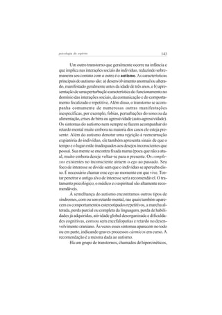 psicologia do espírito

143

Um outro transtorno que geralmente ocorre na infância e
que implica nas interações sociais do indivíduo, reduzindo sobremaneira seu contato com o outro é o autismo. As características
principais do autismo são: a) desenvolvimento anormal ou alterado, manifestado geralmente antes da idade de três anos, e b) apresentação de uma perturbação característica do funcionamento no
domínio das interações sociais, da comunicação e do comportamento focalizado e repetitivo. Além disso, o transtorno se acompanha comumente de numerosas outras manifestações
inespecíficas, por exemplo, fobias, perturbações do sono ou da
alimentação, crises de birra ou agressividade (auto-agressividade).
Os sintomas do autismo nem sempre se fazem acompanhar do
retardo mental muito embora na maioria dos casos ele esteja presente. Além do autismo denotar uma rejeição à reencarnação
expiatória do indivíduo, ele também apresenta sinais de que o
tempo e o lugar estão inadequados aos desejos inconscientes que
possui. Sua mente se encontra fixada numa época que não a atual, muito embora deseje voltar-se para o presente. Os complexos existentes no inconsciente atraem o ego ao passado. Seu
foco de interesse se divide sem que o indivíduo se aperceba disso. É necessário chamar esse ego ao momento em que vive. Tentar penetrar o antigo alvo de interesse seria recomendável. O tratamento psicológico, o médico e o espiritual são altamente recomendáveis.
À semelhança do autismo encontramos outros tipos de
síndromes, com ou sem retardo mental, nas quais também aparecem os comportamentos estereotipados repetitivos, a marcha alterada, perda parcial ou completa da linguagem, perda de habilidades já adquiridas, atividade global desorganizada e dificuldades cognitivas, com ou sem encefalopatias e retardo no desenvolvimento craniano. Às vezes esses sintomas aparecem no todo
ou em parte, indicando graves processos cármicos em curso. A
recomendação é a mesma dada ao autismo.
Há um grupo de transtornos, chamados de hipercinéticos,

 
