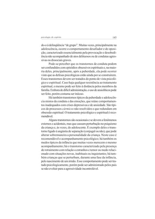 psicologia do espírito

145

do-o à delinqüência “de grupo”. Muitas vezes, principalmente na
adolescência, ocorre o comportamento desafiador e de oposição, caracterizado essencialmente pela provocação e desobediência não acompanhado de atos delituosos ou de condutas agressivas ou dissociais graves.
Pode-se perceber que os transtornos de conduta podem
ser confundidos com episódios obsessivos espirituais e, na maioria deles, principalmente, após a puberdade, ela pode ocorrer
visto que as defesas psicológicas estão ainda por se construírem.
Esses transtornos devem ser tratados do ponto de vista psicológico e espiritual. Caso haja qualquer resistência ao tratamento
espiritual, o mesmo pode ser feito à distância pelos membros da
família. Embora de difícil administração, o uso de ansiolíticos pode
ser feito, porém costuma ser inócuo.
Há também transtornos típicos da puberdade e adolescência mistos da conduta e das emoções, que reúne comportamentos inadequados com crises depressivas e de ansiedade. São típicos de processos cármicos não resolvidos e que redundam em
obsessão espiritual. O tratamento psicológico e espiritual é recomendável.
Alguns transtornos são ocasionais e se devem a fenômenos
externos e acidentais, mas que causam perturbação no psiquismo
da criança e, às vezes, do adolescente. É exemplo deles o transtorno ligado à angústia de separação (conjugal ou não), que pode
alterar sobremaneira a personalidade da criança. Neste caso é
recomendável o acompanhamento psicológico; há também os
medos típicos da infância que muitas vezes merecem o mesmo
acompanhamento; há o transtorno caracterizado pela presença
de retraimento com relação a estranhos e temor ou medo relacionado com situações novas, inabituais ou inquietantes; há também crianças que se perturbam, durante uma fase da infância,
pelo nascimento de um irmão. Esse comportamento pode ser tratado psicologicamente, porém pode ser administrado pelos pais
se não evoluir para a agressividade incontrolável.

 