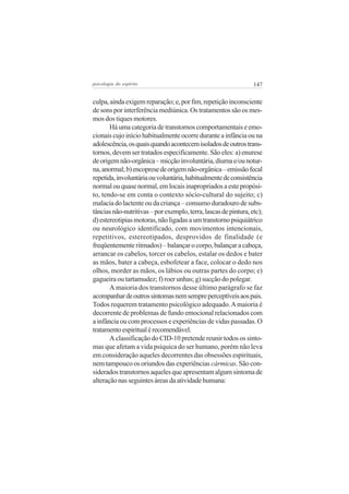 psicologia do espírito

147

culpa, ainda exigem reparação; e, por fim, repetição inconsciente
de sons por interferência mediúnica. Os tratamentos são os mesmos dos tiques motores.
Há uma categoria de transtornos comportamentais e emocionais cujo início habitualmente ocorre durante a infância ou na
adolescência, os quais quando acontecem isolados de outros transtornos, devem ser tratados especificamente. São eles: a) enurese
de origem não-orgânica – micção involuntária, diurna e/ou noturna, anormal; b) encoprese de origem não-orgânica – emissão fecal
repetida, involuntária ou voluntária, habitualmente de consistência
normal ou quase normal, em locais inapropriados a este propósito, tendo-se em conta o contexto sócio-cultural do sujeito; c)
malacia do lactente ou da criança – consumo duradouro de substâncias não-nutritivas – por exemplo, terra, lascas de pintura, etc);
d) estereotipias motoras, não ligadas a um transtorno psiquiátrico
ou neurológico identificado, com movimentos intencionais,
repetitivos, estereotipados, desprovidos de finalidade (e
freqüentemente ritmados) – balançar o corpo, balançar a cabeça,
arrancar os cabelos, torcer os cabelos, estalar os dedos e bater
as mãos, bater a cabeça, esbofetear a face, colocar o dedo nos
olhos, morder as mãos, os lábios ou outras partes do corpo; e)
gagueira ou tartamudez; f) roer unhas; g) sucção do polegar.
A maioria dos transtornos desse último parágrafo se faz
acompanhar de outros sintomas nem sempre perceptíveis aos pais.
Todos requerem tratamento psicológico adequado. A maioria é
decorrente de problemas de fundo emocional relacionados com
a infância ou com processos e experiências de vidas passadas. O
tratamento espiritual é recomendável.
A classificação do CID-10 pretende reunir todos os sintomas que afetam a vida psíquica do ser humano, porém não leva
em consideração aqueles decorrentes das obsessões espirituais,
nem tampouco os oriundos das experiências cármicas. São considerados transtornos aqueles que apresentam algum sintoma de
alteração nas seguintes áreas da atividade humana:

 
