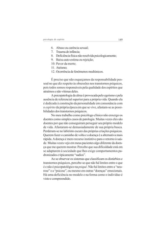 psicologia do espírito

149

6. Abuso ou carência sexual;
7. Trauma de infância;
8. Deficiência física não resolvida psicologicamente;
9. Baixa auto-estima ou rejeição;
10. Pavor da morte;
11. Ateísmo;
12. Ocorrência de fenômenos mediúnicos.
É preciso que não esqueçamos da responsabilidade pessoal no que diz respeito às obsessões nos transtornos psíquicos,
pois todos somos responsáveis pela qualidade dos espíritos que
atraímos e não vítimas deles.
A psicopatologia da alma é provocada pelo egoísmo e pela
ausência de referencial superior para a própria vida. Quando ela
é dedicada à construção da personalidade em consonância com
o espírito da própria época em que se vive, afastam-se as possibilidades dos transtornos psíquicos.
No meu trabalho como psicólogo clínico não enxergo os
doentes como simples casos de patologia. Muitas vezes eles são
doentes por que não conseguiram perseguir seu próprio modelo
de vida. Afastaram-se demasiadamente de sua própria busca.
Perderam-se no labirinto escuro das próprias criações psíquicas.
Querem fazer o caminho de volta e a doença é a alternativa mais
rápida. A doença é mero recurso instintivo para o retorno à saúde. Muitas vezes vejo em meus pacientes algo diferente da doença que me querem mostrar. Percebo que sua dificuldade está em
se adaptarem à sociedade que lhes exige comportamentos padronizados e tipicamente “sadios”.
Ao se observar os sistemas que classificam os distúrbios e
transtornos psíquicos, percebe-se que não há limites entre o que
é e não é psicopatológico na psiquê. Não há limites entre a “neurose” e a “psicose”, ou mesmo em outras “doenças” emocionais.
Há uma deficiência no modelo e na forma como o indivíduo é
visto e compreendido.

 