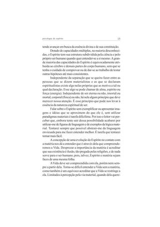psicologia do espírito

15

tende avançar em busca da essência divina e de sua constituição.
Dotado de capacidades múltiplas, na maioria desconhecidas, o Espírito tem sua estrutura subdividida pela ciência e pelo
próprio ser humano quando quer entender-se a si mesmo. A grande maioria das capacidades do Espírito é equivocadamente atribuída ao cérebro e demais partes do corpo humano, sem que se
tenha o cuidado de comprovar ou de dar-se ao trabalho de testar
outras hipóteses até mais consistentes.
Independente da separação que se queira fazer entre as
pessoas que se dizem materialistas e as que se declaram
espiritualistas existe algo nelas próprias que as motiva a tal ou
qual declaração. Esse algo se pode chamar de alma, espírito ou
força (energia). Independente de ser eterna ou não, imortal ou
mortal, corporal (física) ou não, há nela algum princípio que deve
merecer nossa atenção. É esse princípio que pode nos levar à
essência da natureza espiritual do ser.
Falar sobre o Espírito sem exemplificar ou apresentar imagens e idéias que se aproximem do que ele é, sem utilizar
paradigmas materiais é tarefa dificílima. Por isso o leitor vai perceber que, embora tente sair dessa possibilidade acabarei por
utilizar-me de figuras de linguagem e de exemplos da lógica material. Tentarei sempre que possível abstrair-me da linguagem
enviesada para me fazer entender melhor. É tarefa que tentarei
tornar mais fácil.
A concepção de uma evolução do Espírito no contato com
a matéria nos dá a entender que é através dela que compreenderemos a Vida. Desprezar a importância da matéria é acreditar
que sua existência é ilusão, tão pregada pelas religiões, e de nada
serve para o ser humano, pois, talvez, Espírito e matéria sejam
faces de uma mesma folha.
A Vida deve ser compreendida com ela, porém nem sempre a partir dela. Torna-se difícil entender a Vida sem a matéria,
como também é um equívoco acreditar que a Vida se restringe a
ela. Limitados à percepção pela via material, quando dela quere-

 