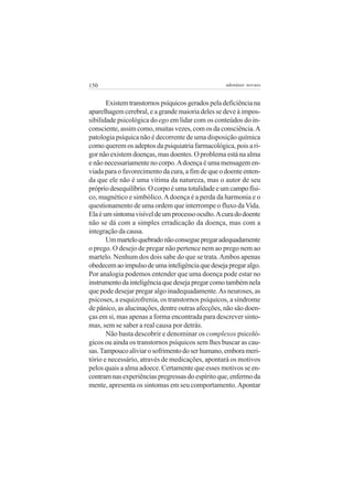 150

adenáuer novaes

Existem transtornos psíquicos gerados pela deficiência na
aparelhagem cerebral, e a grande maioria deles se deve à impossibilidade psicológica do ego em lidar com os conteúdos do inconsciente, assim como, muitas vezes, com os da consciência. A
patologia psíquica não é decorrente de uma disposição química
como querem os adeptos da psiquiatria farmacológica, pois a rigor não existem doenças, mas doentes. O problema está na alma
e não necessariamente no corpo. A doença é uma mensagem enviada para o favorecimento da cura, a fim de que o doente entenda que ele não é uma vítima da natureza, mas o autor de seu
próprio desequilíbrio. O corpo é uma totalidade e um campo físico, magnético e simbólico. A doença é a perda da harmonia e o
questionamento de uma ordem que interrompe o fluxo da Vida.
Ela é um sintoma visível de um processo oculto. A cura do doente
não se dá com a simples erradicação da doença, mas com a
integração da causa.
Um martelo quebrado não consegue pregar adequadamente
o prego. O desejo de pregar não pertence nem ao prego nem ao
martelo. Nenhum dos dois sabe do que se trata. Ambos apenas
obedecem ao impulso de uma inteligência que deseja pregar algo.
Por analogia podemos entender que uma doença pode estar no
instrumento da inteligência que deseja pregar como também nela
que pode desejar pregar algo inadequadamente. As neuroses, as
psicoses, a esquizofrenia, os transtornos psíquicos, a síndrome
de pânico, as alucinações, dentre outras afecções, não são doenças em si, mas apenas a forma encontrada para descrever sintomas, sem se saber a real causa por detrás.
Não basta descobrir e denominar os complexos psicológicos ou ainda os transtornos psíquicos sem lhes buscar as causas. Tampouco aliviar o sofrimento do ser humano, embora meritório e necessário, através de medicações, apontará os motivos
pelos quais a alma adoece. Certamente que esses motivos se encontram nas experiências pregressas do espírito que, enfermo da
mente, apresenta os sintomas em seu comportamento. Apontar

 