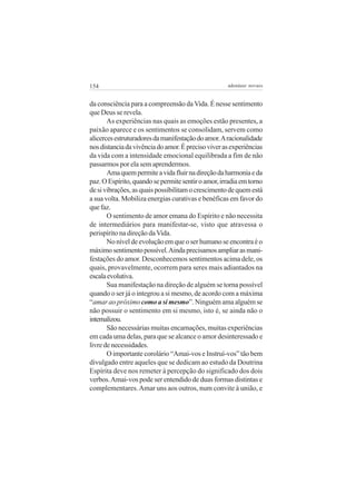 154

adenáuer novaes

da consciência para a compreensão da Vida. É nesse sentimento
que Deus se revela.
As experiências nas quais as emoções estão presentes, a
paixão aparece e os sentimentos se consolidam, servem como
alicerces estruturadores da manifestação do amor. A racionalidade
nos distancia da vivência do amor. É preciso viver as experiências
da vida com a intensidade emocional equilibrada a fim de não
passarmos por ela sem aprendermos.
Ama quem permite a vida fluir na direção da harmonia e da
paz. O Espírito, quando se permite sentir o amor, irradia em torno
de si vibrações, as quais possibilitam o crescimento de quem está
a sua volta. Mobiliza energias curativas e benéficas em favor do
que faz.
O sentimento de amor emana do Espírito e não necessita
de intermediários para manifestar-se, visto que atravessa o
perispírito na direção da Vida.
No nível de evolução em que o ser humano se encontra é o
máximo sentimento possível. Ainda precisamos ampliar as manifestações do amor. Desconhecemos sentimentos acima dele, os
quais, provavelmente, ocorrem para seres mais adiantados na
escala evolutiva.
Sua manifestação na direção de alguém se torna possível
quando o ser já o integrou a si mesmo, de acordo com a máxima
“amar ao próximo como a si mesmo”. Ninguém ama alguém se
não possuir o sentimento em si mesmo, isto é, se ainda não o
internalizou.
São necessárias muitas encarnações, muitas experiências
em cada uma delas, para que se alcance o amor desinteressado e
livre de necessidades.
O importante corolário “Amai-vos e Instruí-vos” tão bem
divulgado entre aqueles que se dedicam ao estudo da Doutrina
Espírita deve nos remeter à percepção do significado dos dois
verbos. Amai-vos pode ser entendido de duas formas distintas e
complementares. Amar uns aos outros, num convite à união, e

 