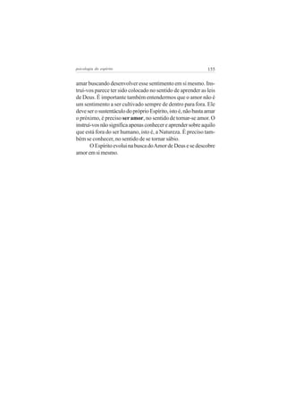 psicologia do espírito

155

amar buscando desenvolver esse sentimento em si mesmo. Instruí-vos parece ter sido colocado no sentido de aprender as leis
de Deus. É importante também entendermos que o amor não é
um sentimento a ser cultivado sempre de dentro para fora. Ele
deve ser o sustentáculo do próprio Espírito, isto é, não basta amar
o próximo, é preciso ser amor, no sentido de tornar-se amor. O
instruí-vos não significa apenas conhecer e aprender sobre aquilo
que está fora do ser humano, isto é, a Natureza. É preciso também se conhecer, no sentido de se tornar sábio.
O Espírito evolui na busca do Amor de Deus e se descobre
amor em si mesmo.

 