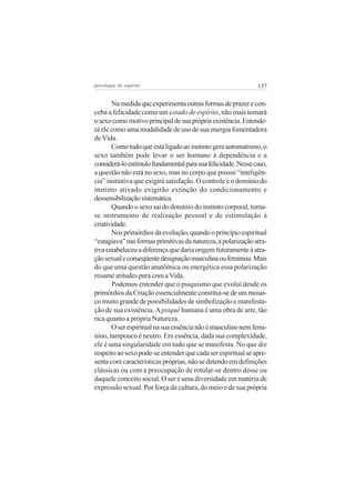 psicologia do espírito

157

Na medida que experimenta outras formas de prazer e conceba a felicidade como um estado de espírito, não mais tomará
o sexo como motivo principal de sua própria existência. Entenderá ele como uma modalidade de uso de sua energia fomentadora
de Vida.
Como tudo que está ligado ao instinto gera automatismo, o
sexo também pode levar o ser humano à dependência e a
considerá-lo estímulo fundamental para sua felicidade. Nesse caso,
a questão não está no sexo, mas no corpo que possui “inteligência” instintiva que exigirá satisfação. O controle e o domínio do
instinto ativado exigirão extinção do condicionamento e
dessensibilização sistemática.
Quando o sexo sai do domínio do instinto corporal, tornase instrumento de realização pessoal e de estimulação à
criatividade.
Nos primórdios da evolução, quando o princípio espiritual
“estagiava” nas formas primitivas da natureza, a polarização atrativa estabeleceu a diferença que daria origem futuramente à atração sexual e conseqüente designação masculina ou feminina. Mais
do que uma questão anatômica ou energética essa polarização
resume atitudes para com a Vida.
Podemos entender que o psiquismo que evolui desde os
primórdios da Criação essencialmente constitui-se de um mosaico muito grande de possibilidades de simbolização e manifestação de sua existência. A psiquê humana é uma obra de arte, tão
rica quanto a própria Natureza.
O ser espiritual na sua essência não é masculino nem feminino, tampouco é neutro. Em essência, dada sua complexidade,
ele é uma singularidade em tudo que se manifesta. No que diz
respeito ao sexo pode-se entender que cada ser espiritual se apresenta com características próprias, não se detendo em definições
clássicas ou com a preocupação de rotular-se dentro desse ou
daquele conceito social. O ser é uma diversidade em matéria de
expressão sexual. Por força da cultura, do meio e de sua própria

 