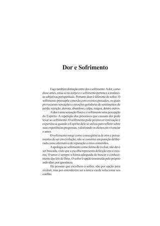 Dor e Sofrimento

Faço também distinção entre dor e sofrimento. A dor, como
disse antes, situa-se no corpo e o sofrimento pertence a instâncias subjetivas perispirituais. Portanto doer é diferente de sofrer. O
sofrimento pressupõe conexão com eventos passados, os quais
provocaram sensações e emoções geradoras de sentimentos de
perda, rejeição, derrota, abandono, culpa, mágoa, dentre outros.
A dor é uma sensação física e o sofrimento uma percepção
do Espírito. A repetição dos processos que causam dor pode
levar ao sofrimento. O sofrimento pode promover renovação e
experiência quando o Espírito dele se utiliza para refletir sobre
suas experiências pregressas, valorizando os efeitos em vivenciar
o amor.
O sofrimento surge como conseqüência de atos e pensamentos do ser em evolução; não se constitui em punição deliberada como alternativa de reparação a erros cometidos.
A apologia ao sofrimento como forma de evoluir, não deve
ser buscada, visto que a escolha representa defecção em si mesma. O amor é sempre a forma adequada de buscar o conhecimento das leis de Deus. O sofrer é opção construída pelo próprio
indivíduo, por ignorância.
Há pessoas que escolhem o sofrer, não por opção para
evoluir, mas por entenderem ser a única via de solucionar seu
conflito.

 