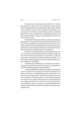162

adenáuer novaes

A conexão com o sofrimento parece promover o retorno
do indivíduo a si mesmo. Isso o leva a repensar sua vida e a tentar
buscar uma ligação maior com aquilo que acredita ser Deus. Muitas
vezes consegue conectar com um padrão de lamentação e de
consolo que o reconforta, mas não lhe acrescenta crescimento
espiritual. Às vezes, o sofrimento faz o indivíduo conectar-se com
Deus quando também se liga com sua própria força interior, isto
é, com o deus interno.
O sofrimento também possibilita o aumento do campo de
percepção do ser pelas ligações que automaticamente faz com o
inconsciente, ampliando a consciência para a busca do crescimento espiritual. Esta possibilidade estará condicionada ao estado psíquico e à auto-estima do indivíduo, a qual não deverá permitir um padrão de tendência derrotista e lamentosa.
Os processos de sofrimento que se experienciam nas várias vidas e que se acumulam psiquicamente exigindo compreensão e transformação, não alcançam a consciência, em face do
mecanismo reencarnatório do esquecimento do passado. O esquecimento na reencarnação torna-se uma espécie de defesa contra o “sofrimento” acumulado.
A dimensão que emprestamos ao sofrimento, ou melhor, a
energia com que focamos os processos que nos causam desconforto é fator fundamental para sua permanência.
A saída do padrão de sofrimento é proporcionada quando
se busca conexão com os propósitos pessoais da existência. Os
objetivos de vida e as finalidades pela quais se pretende viver
devem ser motivadores para a mudança do padrão que caracteriza o sofrimento. Embora ele possa, e o faz, ampliar as percepções da alma, não significa dizer que deve ser buscado para o
crescimento espiritual. Caso ele ocorra, por força de mecanismos expiatórios, deve ser encarado como oportunidade de alcançar as forças interiores da alma em equilíbrio e harmonia com
a própria vida.

 