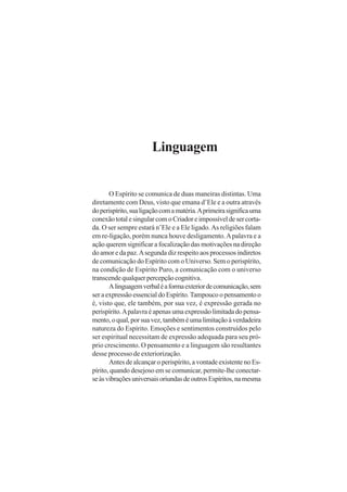 Linguagem

O Espírito se comunica de duas maneiras distintas. Uma
diretamente com Deus, visto que emana d’Ele e a outra através
do perispírito, sua ligação com a matéria. A primeira significa uma
conexão total e singular com o Criador e impossível de ser cortada. O ser sempre estará n’Ele e a Ele ligado. As religiões falam
em re-ligação, porém nunca houve desligamento. A palavra e a
ação querem significar a focalização das motivações na direção
do amor e da paz. A segunda diz respeito aos processos indiretos
de comunicação do Espírito com o Universo. Sem o perispírito,
na condição de Espírito Puro, a comunicação com o universo
transcende qualquer percepção cognitiva.
A linguagem verbal é a forma exterior de comunicação, sem
ser a expressão essencial do Espírito. Tampouco o pensamento o
é, visto que, ele também, por sua vez, é expressão gerada no
perispírito. A palavra é apenas uma expressão limitada do pensamento, o qual, por sua vez, também é uma limitação à verdadeira
natureza do Espírito. Emoções e sentimentos construídos pelo
ser espiritual necessitam de expressão adequada para seu próprio crescimento. O pensamento e a linguagem são resultantes
desse processo de exteriorização.
Antes de alcançar o perispírito, a vontade existente no Espírito, quando desejoso em se comunicar, permite-lhe conectarse às vibrações universais oriundas de outros Espíritos, na mesma

 