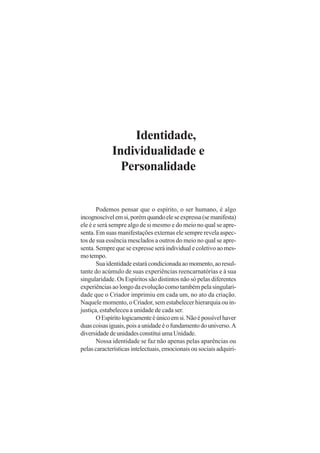Identidade,
Individualidade e
Personalidade

Podemos pensar que o espírito, o ser humano, é algo
incognoscível em si, porém quando ele se expressa (se manifesta)
ele é e será sempre algo de si mesmo e do meio no qual se apresenta. Em suas manifestações externas ele sempre revela aspectos de sua essência mesclados a outros do meio no qual se apresenta. Sempre que se expresse será individual e coletivo ao mesmo tempo.
Sua identidade estará condicionada ao momento, ao resultante do acúmulo de suas experiências reencarnatórias e à sua
singularidade. Os Espíritos são distintos não só pelas diferentes
experiências ao longo da evolução como também pela singularidade que o Criador imprimiu em cada um, no ato da criação.
Naquele momento, o Criador, sem estabelecer hierarquia ou injustiça, estabeleceu a unidade de cada ser.
O Espírito logicamente é único em si. Não é possível haver
duas coisas iguais, pois a unidade é o fundamento do universo. A
diversidade de unidades constitui uma Unidade.
Nossa identidade se faz não apenas pelas aparências ou
pelas características intelectuais, emocionais ou sociais adquiri-

 