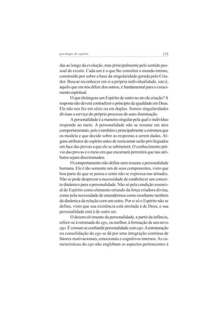 psicologia do espírito

175

das ao longo da evolução, mas principalmente pelo sentido pessoal de existir. Cada um é o que lhe constitui o mundo íntimo,
construído por sobre a base da singularidade gerada pelo Criador. Buscar reconhecer em si a própria individualidade, isto é,
aquilo que em nós difere dos outros, é fundamental para o crescimento espiritual.
O que distinguiu um Espírito de outro no ato da criação? A
resposta não deverá contradizer o princípio da igualdade em Deus.
Ele não nos fez em série ou em duplas. Somos singularidades
divinas a serviço do próprio processo de auto-iluminação.
A personalidade é a maneira singular pela qual o indivíduo
responde ao meio. A personalidade não se resume em atos
comportamentais, pois é também e principalmente a estrutura que
os modela e que decide sobre as respostas a serem dadas. Alguns atributos do espírito antes de reencarnar serão privilegiados
em face das provas a que ele se submeterá. O conhecimento prévio das provas e o meio em que encarnará permitirá que tais atributos sejam discriminados.
O comportamento não define nem resume a personalidade
humana. Ele é tão somente um de seus componentes, visto que
boa parte do que se pensa e sente não se expressa nas atitudes.
Não se pode desprezar a necessidade de estabelecer um conceito dinâmico para a personalidade. Não só pela condição essencial do Espírito como elemento oriundo da força criadora divina,
como pela necessidade de entendermos como resultante também
da dinâmica da relação com um outro. Por si só o Espírito não se
define, visto que sua existência está atrelada à de Deus, e sua
personalidade está à de outro ser.
O desenvolvimento da personalidade, a partir da infância,
refere-se à retomada do ego, ou melhor, à formação de um novo
ego. É comum se confundir personalidade com ego. A estruturação
ou consolidação do ego se dá por uma integração contínua de
fatores motivacionais, emocionais e cognitivos internos. As características do ego não englobam os aspectos pertencentes à

 