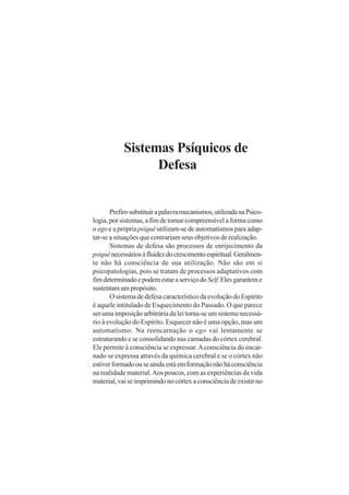 Sistemas Psíquicos de
Defesa

Prefiro substituir a palavra mecanismos, utilizada na Psicologia, por sistemas, a fim de tornar compreensível a forma como
o ego e a própria psiquê utilizam-se de automatismos para adaptar-se a situações que contrariam seus objetivos de realização.
Sistemas de defesa são processos de enrijecimento da
psiquê necessários à fluidez do crescimento espiritual. Geralmente não há consciência de sua utilização. Não são em si
psicopatologias, pois se tratam de processos adaptativos com
fim determinado e podem estar a serviço do Self. Eles garantem e
sustentam um propósito.
O sistema de defesa característico da evolução do Espírito
é aquele intitulado de Esquecimento do Passado. O que parece
ser uma imposição arbitrária da lei torna-se um sistema necessário à evolução do Espírito. Esquecer não é uma opção, mas um
automatismo. Na reencarnação o ego vai lentamente se
estruturando e se consolidando nas camadas do córtex cerebral.
Ele permite à consciência se expressar. A consciência do encarnado se expressa através da química cerebral e se o córtex não
estiver formado ou se ainda está em formação não há consciência
na realidade material. Aos poucos, com as experiências da vida
material, vai se imprimindo no córtex a consciência de existir no

 