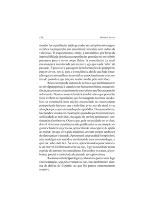 178

adenáuer novaes

mundo. As experiências então gravadas no perispírito só atingem
o córtex na proporção que encontram conexões com outras da
vida atual. O esquecimento, então, é automático, por força da
impossibilidade de todas as experiências gravadas no perispírito
passarem para o novo corpo físico. A consciência da atual
encarnação é monitorada por um novo ego que nada ‘sabe’ do
passado. É possível a passagem de informações do perispírito
para o córtex, isto é, para a consciência, desde que haja situações que se assemelhem sensorial ou emocionalmente com outras do passado e que estejam sendo vividas pelo indivíduo.
Outro exemplo de sistema de defesa e que também ocorre
no nível perispiritual é quando o ser humano enfrenta, numa existência, um processo extremamente traumático e que lhe causa muito
sofrimento. Nesses casos ele tenderá a isolar tudo o que possa lhe
fazer lembrar as experiências que fizeram parte dos fatos vividos.
Isso se constituirá num núcleo encastelado no inconsciente
perispiritual e fará com que o indivíduo evite, na vida atual, viver
situações que o aproximem daqueles episódios. Da mesma forma,
há episódios vividos em encarnações passadas que trouxeram imensa felicidade ao indivíduo, nos quais ele prefere permanecer, continuando a lembrar-se. Ocorre que, pela necessidade em evoluir,
deverá atravessar experiências não gratificantes na encarnação seguinte e tenderá a rejeitá-las, apresentando uma espécie de apatia
ao mundo em que vive, pela tendência de estar sempre em busca
de não esquecer o passado. Apresentará uma saudade inexplicável,
uma nostalgia sem sentido e um desejo de estar em outro lugar, o
qual não sabe onde fica. Às vezes, apresenta o desejo inconsciente de morrer. Deliberadamente ou não, foge da realidade numa
espécie de autismo inconseqüente. Em ambos os casos, a lembrança parcial e controlada do passado seria proveitosa.
O autismo infantil (patológico), não só nos parece uma fuga
à reencarnação, seja pela vontade ou não, mas também um sistema de defesa do Espírito, ao que lhe parece extremamente
aversivo.

 