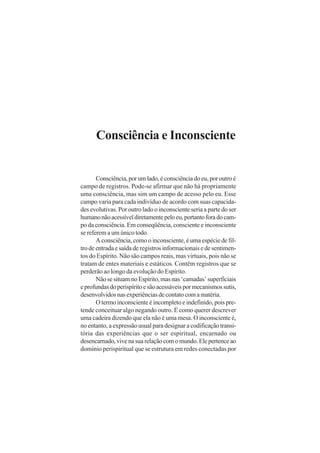 Consciência e Inconsciente

Consciência, por um lado, é consciência do eu, por outro é
campo de registros. Pode-se afirmar que não há propriamente
uma consciência, mas sim um campo de acesso pelo eu. Esse
campo varia para cada indivíduo de acordo com suas capacidades evolutivas. Por outro lado o inconsciente seria a parte do ser
humano não acessível diretamente pelo eu, portanto fora do campo da consciência. Em conseqüência, consciente e inconsciente
se referem a um único todo.
A consciência, como o inconsciente, é uma espécie de filtro de entrada e saída de registros informacionais e de sentimentos do Espírito. Não são campos reais, mas virtuais, pois não se
tratam de entes materiais e estáticos. Contêm registros que se
perderão ao longo da evolução do Espírito.
Não se situam no Espírito, mas nas ‘camadas’ superficiais
e profundas do perispírito e são acessáveis por mecanismos sutis,
desenvolvidos nas experiências de contato com a matéria.
O termo inconsciente é incompleto e indefinido, pois pretende conceituar algo negando outro. É como querer descrever
uma cadeira dizendo que ela não é uma mesa. O inconsciente é,
no entanto, a expressão usual para designar a codificação transitória das experiências que o ser espiritual, encarnado ou
desencarnado, vive na sua relação com o mundo. Ele pertence ao
domínio perispiritual que se estrutura em redes conectadas por

 