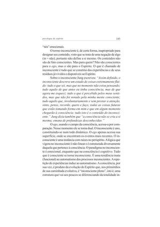 psicologia do espírito

185

“nós” emocionais.
O termo inconsciente é, de certa forma, inapropriado para
designar seu conteúdo, visto que se trata de uma negação de algo
(in = não), portanto não define a si mesmo. Os conteúdos não
são de fato conscientes. Mas para quem? Não são conscientes
para o ego, mas o são para o Espírito. O que é chamado de
inconsciente é tudo que se constitui das experiências e de seus
resíduos já vividos e disponíveis ao Espírito.
Sobre o inconsciente Jung escreveu: “Assim definido, o
inconsciente descreve um estado de coisas extremamente fluido: tudo o que sei, mas que no momento não estou pensando;
tudo aquilo de que antes eu tinha consciência, mas de que
agora me esqueci; tudo o que é percebido pelos meus sentidos, mas que não foi notado pela minha mente consciente;
tudo aquilo que, involuntariamente e sem prestar a atenção,
sinto, penso, recordo, quero e faço; todas as coisas futuras
que estão tomando forma em mim e que em algum momento
chegarão à consciência: tudo isto é o conteúdo do inconsciente.” Jung dizia também que “a consciência não se cria a si
mesma; emana de profundezas desconhecidas.”
O ego, usando o campo da consciência, acessa-a por comparação. Nesse momento ele se torna dual. O inconsciente é uno,
constituindo-se num todo dinâmico. O ego apenas acessa sua
superfície, onde se encontram os eventos mais recentes. O inconsciente é uma instância com raízes no perispírito. A lógica que
vigora no inconsciente é não-linear e é estruturada diversamente
daquela que pertence à consciência. O paradigma no inconsciente é emocional, enquanto que na consciência é cognitivo. Tudo
que é consciente se torna inconsciente. É uma tendência inata
(funcional) ao automatismo dos processos inconscientes. A repetição de experiências induz ao automatismo. A consciência, por
sua vez, é produto da evolução do Espírito que, nos primórdios
de sua caminhada evolutiva, é “inconsciente pleno”, isto é, uma
estrutura que vai aos poucos se diferenciando da totalidade in-

 