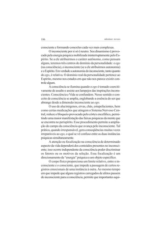 186

adenáuer novaes

consciente e formando conexões cada vez mais complexas.
O inconsciente por si só é neutro. Seu dinamismo é provocado pela energia psíquica mobilizada ininterruptamente pelo Espírito. Se a ele atribuirmos o caráter autônomo, como pensam
alguns, teremos três centros de domínio da personalidade: o ego
(na consciência), o inconsciente (se a ele atribuirmos autonomia)
e o Espírito. Em verdade a autonomia do inconsciente, tanto quanto
do ego, é relativa. O domínio real da personalidade pertence ao
Espírito, mesmo nos estados em que não nos parece existir controle algum.
A consciência se ilumina quando o ego é tomado coercitivamente de assalto e assiste aos lampejos das inspirações inconscientes. Consciência e Vida se confundem. Nesse sentido o conceito de consciência se amplia, englobando a essência do ser que
abrange desde a dimensão inconsciente ao ego.
O uso de alucinógenos, ervas, chás, estupefacientes, bem
como certas medicações que atingem o Sistema Nervoso Central, reduze o bloqueio provocado pelo córtex encefálico, permitindo uma maior manifestação das faixas psíquicas da mente que
se encontra no perispírito. Esse procedimento permite a ampliação do campo da consciência que avança pelo inconsciente. Tal
prática, quando irresponsável, gera conseqüências muitas vezes
irreparáveis ao ego, o qual se vê confuso entre as duas instâncias
psíquicas simultaneamente.
A atenção ou focalização na consciência de determinado
aspecto da vida dependerá dos conteúdos presentes no inconsciente; isso ocorre independente da consciência poder discriminar
os fatores ou os motivos da seleção. Essa focalização é um
direcionamento da “energia” psíquica a um objeto específico.
O corpo físico proporciona um limite relativo, entre o inconsciente e o consciente, que impede a passagem de certos registros emocionais de uma instância à outra. Ao mesmo tempo
em que impede que alguns registros carregados de afetos passem
do inconsciente para a consciência, permite que importantes aqui-

 