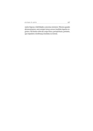 psicologia do espírito

187

sições lógicas e habilidades concretas retornem. Mesmo quando
desencarnamos, nem sempre temos acesso imediato àqueles registros. Há limites além do corpo físico, perispirituais, portanto,
que impedem a lembrança imediata ou remota.

 
