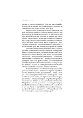 psicologia do espírito

19

entender o Universo e suas relações. O que quer que se diga sobre
a natureza do ser humano, não se pode negar que ele é o autor da
concepção que tem sobre si mesmo e sobre Deus.
Sujeito e objeto não estão separados nem são uma coisa
só ou uma mesma realidade. Ambas as considerações se devem
a uma concepção dualista e mecanicista. A unidade do objeto
tanto quanto a do Universo são ordens de grandeza que se assemelham, visto que partem do princípio da dualidade. Separar sujeito de objeto é como querer distinguir a palavra escrita da página que a contém. São distintos, porém inseparáveis. Querer
considerá-los uma coisa só é como afirmar que a consciência e o
inconsciente são iguais. São intercambiáveis, porém excludentes.
Precisamos transcender a preocupação básica, embora
pertinente, de discutir matéria versus Espírito ou se energia e Espírito são distintas realidades. Até mesmo devemos transcender
em apenas discutir se o Espírito existe. Talvez seja mais importante discutir o que é e como funciona o Espírito. Discutir se matéria e Espírito são distintos, face à existência de inconciliáveis
paradigmas, torna-se um “pseudo-evento”. É difícil afirmar, dada
nossa percepção dual, onde termina a matéria e começa o Espírito. A tentativa de defini-los e restringi-los a unidades excludentes
obedece aos ditames do dualismo em nossa consciência.
Também poderemos estar diante de um “pseudo-evento”
quando queremos provar a existência dos espíritos impondo os
mesmos instrumentos com os quais detectamos a matéria. É claro
que é possível ao espírito impressionar a matéria, porém é preciso entender que um espírito para impressionar com sua imagem,
por exemplo, o filme de uma máquina fotográfica, terá que necessariamente foto-eletrizar-se, isto é, envolver-se com a matéria.
Não podemos acreditar que um rádio poderia captar imagens,
pois lhe faltam implementos. Da mesma forma não pode o Espírito ser visto. Provar-se-ia este fenômeno, mas não se provaria a
existência do Espírito. O que poderá ser fotografado e provado
sua existência pelos meios materiais é o perispírito.

 