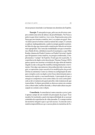 psicologia do espírito

23

irá aos poucos inserindo o ser humano nos domínios do Espírito.
Energia. É uma palavra que, pelo uso em diversos campos contém uma série de idéias e de possibilidades. Na Física a
palavra quer dizer matéria e vice-versa. Representa uma certa
força que movimenta a matéria, isto é, os corpos em geral. Através dela é possível retirar a inércia natural dos corpos. É comum
se aplicar, inadequadamente, a palavra energia quando se pretende falar de algo que transcende a matéria por falta de um termo
mais apropriado. Ela é uma das modalidades em que se transforma o fluido divino, substância suscetível ao psíquico, a que Allan
Kardec chamou de Fluido Cósmico ou Fluido Universal. Aquilo
que designamos como matéria, ou energia condensada, é simplesmente o “campo” do Espírito. É nela que ele se percebe. A
experiência do duplo corte descrita por Thomas Young (1803)
parece querer nos mostrar a existência de algo além da matéria
(ligado ou não a ela) que lhe modifica inteligentemente o movimento. Este algo cuja natureza é desconhecida (não é uma energia), se apresenta como suscetível às modificações da gestalt
(forma ou estrutura). Como se a forma ou configuração do anteparo (simples corte ou duplo corte) fosse determinante para a
natureza do sujeito e sua manifestação. A percepção de que a
energia se comporta às vezes como onda e às vezes como partícula se deve à natureza de quem percebe e não à natureza do que
é percebido. O objeto percebido se altera ao entrar em contato
com o observador, melhor dizendo, o observador altera sua percepção no contato com o objeto.
Consciência. A consciência é outro conceito a priori, pois
é apenas campo de um modelo de percepção da psiquê. Esse
modelo foi instituído a partir da impossibilidade de se acessar
conteúdos de experiências de vidas passadas. É o campo restrito
da memória integral a que o ego tem acesso. A conexão com a
matéria impossibilita ao ego o acesso pleno às memórias do Es-

 
