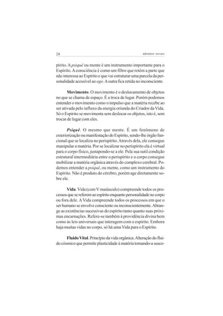 24

adenáuer novaes

pírito. A psiquê ou mente é um instrumento importante para o
Espírito. A consciência é como um filtro que retém a parte que
não interessa ao Espírito e que vai estruturar uma parcela da personalidade acessível ao ego. A outra fica retida no inconsciente.
Movimento. O movimento é o deslocamento de objetos
no que se chama de espaço. É a troca de lugar. Porém podemos
entender o movimento como o impulso que a matéria recebe ao
ser ativada pelo influxo da energia oriunda do Criador da Vida.
Só o Espírito se movimenta sem deslocar os objetos, isto é, sem
trocar de lugar com eles.
Psiquê. O mesmo que mente. É um fenômeno de
exteriorização ou manifestação do Espírito, sendo-lhe órgão funcional que se localiza no perispírito. Através dela, ele consegue
manipular a matéria. Por se localizar no perispírito ela é virtual
para o corpo físico, justapondo-se a ele. Pela sua sutil condição
estrutural intermediária entre o perispírito e o corpo consegue
mobilizar a matéria orgânica através do complexo cerebral. Podemos entender a psiquê, ou mente, como um instrumento do
Espírito. Não é produto do cérebro, porém age diretamente sobre ele.
Vida. Vida (com V maiúsculo) compreende todos os processos que se referem ao espírito enquanto personalidade no corpo
ou fora dele. A Vida compreende todos os processos em que o
ser humano se envolve consciente ou inconscientemente. Abrange as existências sucessivas do espírito tanto quanto suas próximas encarnações. Refere-se também à providência divina bem
como às leis universais que interagem com o espírito. Embora
haja muitas vidas no corpo, só há uma Vida para o Espírito.
Fluido Vital. Princípio da vida orgânica. Alteração do fluido cósmico que permite plasticidade à matéria tornando-a susce-

 
