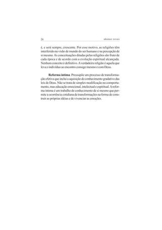 26

adenáuer novaes

é, e será sempre, crescente. Por esse motivo, as religiões têm
interferido na visão de mundo do ser humano e na percepção de
si mesmo. As conceituações ditadas pelas religiões são fruto de
cada época e de acordo com a evolução espiritual alcançada.
Nenhum conceito é definitivo. A verdadeira religião é aquela que
leva o indivíduo ao encontro consigo mesmo e com Deus.
Reforma íntima. Pressupõe um processo de transformação efetiva que inclui a aquisição do conhecimento gradativo das
leis de Deus. Não se trata de simples modificação no comportamento, mas educação emocional, intelectual e espiritual. A reforma íntima é um trabalho de conhecimento de si mesmo que permite a ocorrência cotidiana de transformações na forma de construir as próprias idéias e de vivenciar as emoções.

 