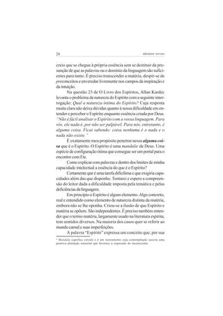 28

adenáuer novaes

creio que se chegue à própria essência sem se destituir da presunção de que as palavras ou o domínio da linguagem são suficientes para tanto. É preciso transcender a matéria, despir-se de
preconceitos e enveredar livremente nos campos da inspiração e
da intuição.
Na questão 23 de O Livro dos Espíritos, Allan Kardec
levanta o problema da natureza do Espírito com a seguinte interrogação: Qual a natureza íntima do Espírito? Cuja resposta
muita clara não deixa dúvidas quanto à nossa dificuldade em entender e perceber o Espírito enquanto essência criada por Deus.
“Não é fácil analisar o Espírito com a vossa linguagem. Para
vós, ele nada é, por não ser palpável. Para nós, entretanto, é
alguma coisa. Ficai sabendo: coisa nenhuma é o nada e o
nada não existe.”
É exatamente meu propósito penetrar nessa alguma coisa que é o Espírito. O Espírito é uma mandala de Deus. Uma
espécie de configuração ótima que consegue ser um portal para o
encontro com Ele.
Como explicar com palavras e dentro dos limites de minha
capacidade intelectual a essência do que é o Espírito?
Certamente que é uma tarefa dificílima e que exigiria capacidades além das que disponho. Tentarei e espero a compreensão do leitor dada a dificuldade imposta pela temática e pelas
deficiências da linguagem.
Em princípio o Espírito é algum elemento. Algo concreto,
real e entendido como elemento de natureza distinta da matéria,
embora não se lhe oponha. Criou-se a ilusão de que Espírito e
matéria se opõem. São independentes. É preciso também entender que o termo matéria, largamente usado na literatura espírita,
tem sentidos diversos. Na maioria dos casos quer se referir ao
mundo carnal e suas imperfeições.
A palavra “Espírito” expressa um conceito que, por sua
4

Mandala significa círculo e é um instrumento cuja contemplação suscita uma
positiva alienação sensorial que favorece a expressão do inconsciente.

4

 