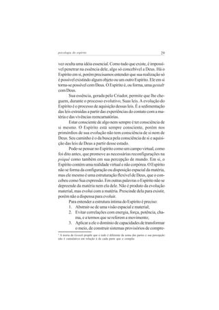 psicologia do espírito

29

vez oculta uma idéia essencial. Como tudo que existe, é impossível penetrar na essência dele, algo só concebível a Deus. Há o
Espírito em si, porém precisamos entender que sua realização só
é possível existindo algum objeto ou um outro Espírito. Ele em si
torna-se possível com Deus. O Espírito é, ou forma, uma gestalt
com Deus.
Sua essência, gerada pelo Criador, permite que lhe cheguem, durante o processo evolutivo, Suas leis. A evolução do
Espírito é o processo de aquisição dessas leis. É a sedimentação
das leis extraídas a partir das experiências do contato com a matéria e das vivências reencarnatórias.
Estar consciente de algo nem sempre é ter consciência de
si mesmo. O Espírito está sempre consciente, porém nos
primórdios de sua evolução não tem consciência de si nem de
Deus. Seu caminho é o da busca pela consciência de si e aquisição das leis de Deus a partir desse estado.
Pode-se pensar no Espírito como um campo virtual, como
foi dito antes, que promove as necessárias reconfigurações na
psiquê como também em sua percepção de mundo. Em si, o
Espírito contém uma realidade virtual e não corpórea. O Espírito
não se forma da configuração ou disposição espacial da matéria,
mas ele mesmo é uma estruturação flexível de Deus, que o concebeu como Sua expressão. Em outras palavras o Espírito não se
depreende da matéria nem ela dele. Não é produto da evolução
material, mas evolui com a matéria. Prescinde dela para existir,
porém não a dispensa para evoluir.
Para entender a estrutura íntima do Espírito é preciso:
1. Abstrair-se de uma visão espacial e material;
2. Evitar correlações com energia, força, potência, chama, e a termos que se referem a movimento;
3. Aplicar a ele o domínio de capacidades de transformar
o meio, de construir sistemas provisórios de compre5

A teoria da Gestalt propõe que o todo é diferente da soma das partes e sua percepção
não é cumulativa em relação à de cada parte que o compõe.
5

 