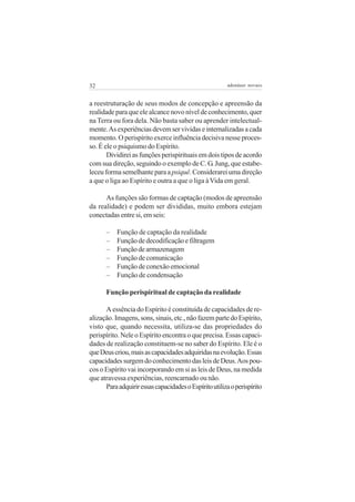 32

adenáuer novaes

a reestruturação de seus modos de concepção e apreensão da
realidade para que ele alcance novo nível de conhecimento, quer
na Terra ou fora dela. Não basta saber ou aprender intelectualmente. As experiências devem ser vividas e internalizadas a cada
momento. O perispírito exerce influência decisiva nesse processo. É ele o psiquismo do Espírito.
Dividirei as funções perispirituais em dois tipos de acordo
com sua direção, seguindo o exemplo de C. G. Jung, que estabeleceu forma semelhante para a psiquê. Considerarei uma direção
a que o liga ao Espírito e outra a que o liga à Vida em geral.
As funções são formas de captação (modos de apreensão
da realidade) e podem ser divididas, muito embora estejam
conectadas entre si, em seis:
–
–
–
–
–
–

Função de captação da realidade
Função de decodificação e filtragem
Função de armazenagem
Função de comunicação
Função de conexão emocional
Função de condensação

Função perispiritual de captação da realidade
A essência do Espírito é constituída de capacidades de realização. Imagens, sons, sinais, etc., não fazem parte do Espírito,
visto que, quando necessita, utiliza-se das propriedades do
perispírito. Nele o Espírito encontra o que precisa. Essas capacidades de realização constituem-se no saber do Espírito. Ele é o
que Deus criou, mais as capacidades adquiridas na evolução. Essas
capacidades surgem do conhecimento das leis de Deus. Aos poucos o Espírito vai incorporando em si as leis de Deus, na medida
que atravessa experiências, reencarnado ou não.
Para adquirir essas capacidades o Espírito utiliza o perispírito

 