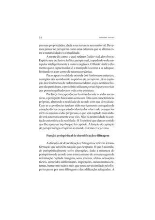 34

adenáuer novaes

em suas propriedades, dada a sua natureza semimaterial. Devemos pensar no perispírito como uma estrutura que se alterna entre a materialidade e a virtualidade.
A morte do corpo, o qual retém o fluido vital, devolve ao
Espírito seu exclusivo habitat perispiritual, impedindo-o de manipular inteligentemente a matéria orgânica. O fluido vital é o elemento que o capacita não só a manipulá-la como a se adequar,
limitando-o a um corpo de natureza orgânica.
Para captar a realidade oriunda dos fenômenos materiais,
os órgãos dos sentidos são os portais do perispírito. Já na captação dos fenômenos de ordem transcendente, cujos sentidos físicos não participam, o perispírito utiliza os portais hipersensoriais
que possui espalhados em toda a sua estrutura.
Por força das experiências havidas durante as vidas sucessivas, o perispírito funcionará como um filtro com características
próprias, alterando a realidade de acordo com sua densidade.
Caso as experiências tenham sido maciçamente carregadas de
emoções fortes ou que o indivíduo tenha valorizado os aspectos
afetivos em suas vidas pregressas, o que será captado da realidade terá automaticamente esse viés. Não há neutralidade na captação automática da realidade. O Espírito é que dará o sentido
que lhe aprouver àquilo que foi captado. A função de captação
do perispírito liga o Espírito ao mundo externo e vice-versa.
Função perispiritual de decodificação e filtragem
As funções de decodificação e filtragem se referem à transformação que será feita naquilo que é captado. O que é assimilado perispiritualmente sofre alterações, dada a natureza do
perispírito e de acordo com o mecanismo de armazenagem da
informação captada. Imagens, sons, cheiros, afetos, sensações
tácteis, conteúdos subliminares, inspirações, ondas mentais externas, bem como tudo o mais que possa ser assimilado pelo Espírito passa por uma filtragem e decodificação adequadas. A

 