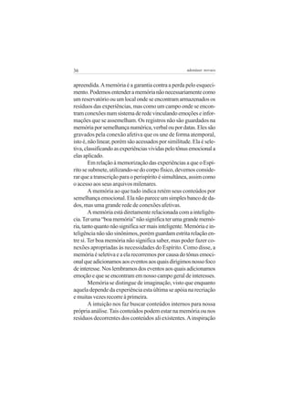 36

adenáuer novaes

apreendida. A memória é a garantia contra a perda pelo esquecimento. Podemos entender a memória não necessariamente como
um reservatório ou um local onde se encontram armazenados os
resíduos das experiências, mas como um campo onde se encontram conexões num sistema de rede vinculando emoções e informações que se assemelham. Os registros não são guardados na
memória por semelhança numérica, verbal ou por datas. Eles são
gravados pela conexão afetiva que os une de forma atemporal,
isto é, não linear, porém são acessados por similitude. Ela é seletiva, classificando as experiências vividas pelo tônus emocional a
elas aplicado.
Em relação à memorização das experiências a que o Espírito se submete, utilizando-se do corpo físico, devemos considerar que a transcrição para o perispírito é simultânea, assim como
o acesso aos seus arquivos milenares.
A memória ao que tudo indica retém seus conteúdos por
semelhança emocional. Ela não parece um simples banco de dados, mas uma grande rede de conexões afetivas.
A memória está diretamente relacionada com a inteligência. Ter uma “boa memória” não significa ter uma grande memória, tanto quanto não significa ser mais inteligente. Memória e inteligência não são sinônimos, porém guardam estrita relação entre si. Ter boa memória não significa saber, mas poder fazer conexões apropriadas às necessidades do Espírito. Como disse, a
memória é seletiva e a ela recorremos por causa do tônus emocional que adicionamos aos eventos aos quais dirigimos nosso foco
de interesse. Nos lembramos dos eventos aos quais adicionamos
emoção e que se encontram em nosso campo geral de interesses.
Memória se distingue de imaginação, visto que enquanto
aquela depende da experiência esta última se apóia na recriação
e muitas vezes recorre à primeira.
A intuição nos faz buscar conteúdos internos para nossa
própria análise. Tais conteúdos podem estar na memória ou nos
resíduos decorrentes dos conteúdos ali existentes. A inspiração

 