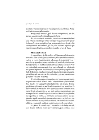 psicologia do espírito

37

nos faz, pelo mesmo motivo, buscar conteúdos externos. A memória é acessada pela intuição.
Ela pode ser dividida, para melhor compreensão, em três
partes, segundo sua localização e pertinência.
Há três memórias: uma física, estruturada no córtex cerebral
que, pela sua constituição neural consegue bioquimicamente gravar
informações; uma perispiritual que armazena informações de todas
as experiências do Espírito; e, por fim, uma memória espiritual que
se encontra no Espírito, onde são registradas as leis de Deus.
Memória Cortical
A memória cortical é seqüencial, linear e exclusivamente
mecânica. Tem a limitação determinada pela capacidade neuronal.
Altera-se com o funcionamento adequado do sistema nervoso e
de todos os seus elementos constituintes. É passível de falhas também por conta do mal funcionamento do sistema nervoso. Pode
ser estimulada quimicamente bem como alterada por influência
de agentes orgânicos. Sua limitação é ditada pelo ego e pela vontade do Espírito. Seu funcionamento é automático e a armazenagem é baseada na conexão dos estímulos externos com os componentes celulares do córtex.
O córtex é uma espécie de disco em branco para armazenagem de dados de acordo com a seqüência em que ocorrem.
São fixados por área cerebral e obedecem a um sistema de ocupação da região cortical por ligação com os nervos sensitivos. O
resultante das experiências mais recentes ocupa as camadas mais
superficiais sobrepondo-se aos mais antigos que se situam nas
mais profundas. À medida que os eventos ocorrem são registrados
na superfície do córtex. As estruturas anexas ao cérebro são responsáveis pela memória dos automatismos ancestrais do ser humano. Podemos dizer que nelas existem sub-memórias: motora,
olfativa, visual, tátil, auditiva, gustativa, temporal, espacial, etc.
As portas de entrada para a memória cortical são os sentidos físicos, embora, muito especialmente, por conta da ação

 
