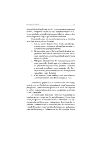 psicologia do espírito

41

tinuidade à família além de atender à expectativa de seu companheiro. Acompanhar e nutrir seu filho lhe trará momentos de extrema satisfação, sentindo-se comprometida com o desenvolvimento daquele ser frágil e que necessita de cuidados.
Essa simples, mas rica experiência promove no Espírito e
no perispírito as seguintes alterações:
1. Em seu cérebro do corpo físico ficarão gravados quimicamente os estímulos envolvidos bem como se reforçarão outros já experimentados;
2. No perispírito a experiência, após codificada, é integralmente armazenada, com todos os detalhes emocionais característicos, conforme explicado anteriormente
em outro capítulo;
3. O Espírito irá se apropriar dos paradigmas que dizem
respeito ao valor da vida; desenvolverá a capacidade
de gerar, nutrir e cuidar da vida; aprenderá a alimentar
o amor pelo semelhante; compreenderá o valor da relação humana; alicerçará a necessária distinção entre
seu próprio eu e o do outro;
4. Cada momento vivido será importante para reforço da
compreensão da lei geral de valorização da Vida.
A cada novo aprendizado do Espírito ocorre uma reorganização com ampliação de complexidade da psiquê na estrutura
perispiritual, capacitando-a a apreensão de novos paradigmas e
novas leis. Os automatismos corporais e perispirituais se ampliam
a cada experiência.
A comunicação mediúnica é uma das modalidades de
interligação entre os espíritos. Os perispíritos envolvidos se ligam
face à justaposição de freqüências que se estabelece. Essa ligação, de natureza física, ocorre independente da vontade dos envolvidos. Embora a idéia a ser transmitida parta do comunicante, a
vontade do médium exerce capital influência sobre a qualidade do
conteúdo da mensagem. Embora o cérebro físico participe do pro-

 