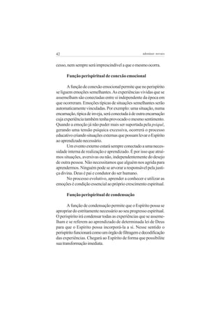 42

adenáuer novaes

cesso, nem sempre será imprescindível a que o mesmo ocorra.
Função perispiritual de conexão emocional
A função de conexão emocional permite que no perispírito
se liguem emoções semelhantes. As experiências vividas que se
assemelham são conectadas entre si independente da época em
que ocorreram. Emoções típicas de situações semelhantes serão
automaticamente vinculadas. Por exemplo: uma situação, numa
encarnação, típica de inveja, será conectada à de outra encarnação
cuja experiência também tenha provocado o mesmo sentimento.
Quando a emoção já não puder mais ser suportada pela psiquê,
gerando uma tensão psíquica excessiva, ocorrerá o processo
educativo criando situações externas que possam levar o Espírito
ao aprendizado necessário.
Um evento externo estará sempre conectado a uma necessidade interna de realização e aprendizado. É por isso que atraímos situações, aversivas ou não, independentemente do desejo
de outra pessoa. Não necessitamos que alguém nos agrida para
aprendermos. Ninguém pode se arvorar a responsável pela justiça divina. Deus é pai e condutor do ser humano.
No processo evolutivo, aprender a conhecer e utilizar as
emoções é condição essencial ao próprio crescimento espiritual.
Função perispiritual de condensação
A função de condensação permite que o Espírito possa se
apropriar do estritamente necessário ao seu progresso espiritual.
O perispírito irá condensar todas as experiências que se assemelham e se referem ao aprendizado de determinada lei de Deus
para que o Espírito possa incorporá-la a si. Nesse sentido o
perispírito funcionará como um órgão de filtragem e decodificação
das experiências. Chegará ao Espírito de forma que possibilite
sua transformação imediata.

 