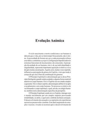 Evolução Anímica

O ciclo nascimento e morte condiciona o ser humano à
idéia de que a vida, por se interromper bruscamente, não é eterna. A necessidade de formar um ego a cada encarnação reforça
essa idéia e contamina a psiquê à configuração bipolarizada nos
extremos funcionais do inconsciente e do consciente. A percepção da unidade do ser humano, isto é, de sua individualidade e
singularidade, representa importante aquisição evolutiva e só se
dá após muitas encarnações. Aquele ciclo, muitas vezes repetido,
influencia a percepção da gênese do Espírito, visto que tende à
crença de que ela é fruto da combinação de gametas.
O Princípio Espiritual é a denominação que se dá ao Princípio Inteligente quando ainda acoplado a alguma forma material
anterior ao corpo humano. Ele é o Espírito em seu estado simples
e ignorante. Ele é o futuro espírito, denominação atribuível só após
o acoplamento a um corpo humano. No processo evolutivo ele
vai formando o corpo espiritual, o qual, um dia, no estágio humano, também terá a denominação específica de perispírito.
O Princípio Espiritual, sendo em si o Espírito, interage com
o mundo inicialmente por um simples impulso provocando
irritabilidade, ou atrito, o qual será o embrião da futura sensação.
O desenvolvimento da sensação e as repetições de experiências
sucessivas promoverão o instinto. Este dará surgimento às emoções viscerais. A razão só ocorrerá após o desenvolvimento de

 
