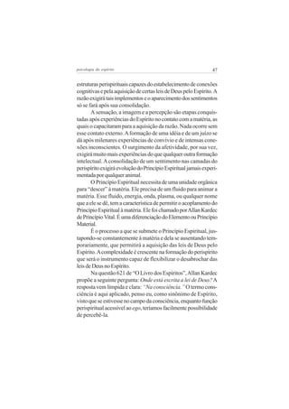 psicologia do espírito

47

estruturas perispirituais capazes do estabelecimento de conexões
cognitivas e pela aquisição de certas leis de Deus pelo Espírito. A
razão exigirá tais implementos e o aparecimento dos sentimentos
só se fará após sua consolidação.
A sensação, a imagem e a percepção são etapas conquistadas após experiências do Espírito no contato com a matéria, as
quais o capacitaram para a aquisição da razão. Nada ocorre sem
esse contato externo. A formação de uma idéia e de um juízo se
dá após milenares experiências de convívio e de intensas conexões inconscientes. O surgimento da afetividade, por sua vez,
exigirá muito mais experiências do que qualquer outra formação
intelectual. A consolidação de um sentimento nas camadas do
perispírito exigirá evolução do Princípio Espiritual jamais experimentada por qualquer animal.
O Princípio Espiritual necessita de uma unidade orgânica
para “descer” à matéria. Ele precisa de um fluido para animar a
matéria. Esse fluido, energia, onda, plasma, ou qualquer nome
que a ele se dê, tem a característica de permitir o acoplamento do
Princípio Espiritual à matéria. Ele foi chamado por Allan Kardec
de Princípio Vital. É uma diferenciação do Elemento ou Princípio
Material.
É o processo a que se submete o Princípio Espiritual, justapondo-se constantemente à matéria e dela se ausentando temporariamente, que permitirá a aquisição das leis de Deus pelo
Espírito. A complexidade é crescente na formação do perispírito
que será o instrumento capaz de flexibilizar o desabrochar das
leis de Deus no Espírito.
Na questão 621 de “O Livro dos Espíritos”, Allan Kardec
propõe a seguinte pergunta: Onde está escrita a lei de Deus? A
resposta vem límpida e clara: “Na consciência.” O termo consciência é aqui aplicado, penso eu, como sinônimo de Espírito,
visto que se estivesse no campo da consciência, enquanto função
perispiritual acessível ao ego, teríamos facilmente possibilidade
de percebê-la.

 