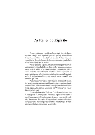 As fontes do Espírito

Sempre estaremos considerando que toda força, todo poder, toda energia, todo impulso e qualquer que seja o mecanismo
fomentador da Vida, advêm de Deus. Independente disso devese analisar as disponibilidades do Espírito para sua evolução, bem
como para suas ações no mundo.
Ao ser gerado o Espírito, aparentemente adquire a capacidade criadora oriunda de Deus. Esse poder criador é condição
existencial de todos os seres da natureza. Embora nos pareça
que o Espírito constantemente recebe de Deus forças com as
quais se nutre, ele próprio possui uma fonte geradora de capacidades de realização que lhe permite transformar-se e modificar o
meio em que vive.
A energia do Universo, em princípio, emana do Criador.
Devemos considerar que as manifestações energéticas subdivididas em faixas como num espectro se originam de uma mesma
fonte, a qual Allan Kardec denomina, em “A Gênese”, de Fluido
Cósmico Universal.
Pelas definições dos Espíritos Codificadores e de Allan
Kardec pode-se notar que há um fluido especial que anima a
matéria e que possibilita a instalação do que se chama vida orgânica. Trata-se do fluido vital. Ele possui essa característica especial que o torna precioso por possibilitar a manifestação do princípio espiritual em movimento de ascensão.

 