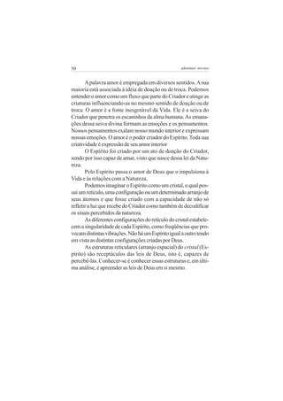 50

adenáuer novaes

A palavra amor é empregada em diversos sentidos. A sua
maioria está associada à idéia de doação ou de troca. Podemos
entender o amor como um fluxo que parte do Criador e atinge as
criaturas influenciando-as no mesmo sentido de doação ou de
troca. O amor é a fonte inesgotável da Vida. Ele é a seiva do
Criador que penetra os escaninhos da alma humana. As emanações dessa seiva divina formam as emoções e os pensamentos.
Nossos pensamentos exalam nosso mundo interior e expressam
nossas emoções. O amor é o poder criador do Espírito. Toda sua
criatividade é expressão de seu amor interior
O Espírito foi criado por um ato de doação do Criador,
sendo por isso capaz de amar, visto que nasce dessa lei da Natureza.
Pelo Espírito passa o amor de Deus que o impulsiona à
Vida e às relações com a Natureza.
Podemos imaginar o Espírito como um cristal, o qual possui um retículo, uma configuração ou um determinado arranjo de
seus átomos e que fosse criado com a capacidade de não só
refletir a luz que recebe do Criador como também de decodificar
os sinais percebidos da natureza.
As diferentes configurações do retículo do cristal estabelecem a singularidade de cada Espírito, como freqüências que provocam distintas vibrações. Não há um Espírito igual a outro tendo
em vista as distintas configurações criadas por Deus.
As estruturas reticulares (arranjo espacial) do cristal (Espírito) são receptáculos das leis de Deus, isto é, capazes de
percebê-las. Conhecer-se é conhecer essas estruturas e, em última análise, é apreender as leis de Deus em si mesmo.

 