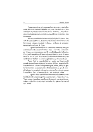 52

adenáuer novaes

As características atribuídas ao Espírito no seu estágio humano decorrem das habilidades iniciais acrescidas das leis de Deus
durante as experiências sucessivas de sua evolução. Características sexuais, emocionais, instintivas, etc., não são essenciais, mas
adquiridas.
Sua indestrutibilidade é inerente à condição de criatura nascida da Vontade Divina. Sua característica autotransformadora
lhe permite estar em constante evolução e em busca de uma autoorganização próxima de Deus.
O Espírito deve também ser concebido como um ente que
contém capacidades de mobilizar o meio a sua volta. É um campo virtual e ao mesmo tempo real de possibilidades de realização.
Ele possui capacidades de apreensão da realidade, isto é, de apreender as leis de Deus modificando sua estrutura íntima, não lhe
sendo possível alterá-la com redução de suas potencialidades.
Para o Espírito o que é objetivo é aquilo que lhe chega. O
mundo material, tanto quanto o espiritual fluídico, se constitui de
subjetividades. A ele não chegam imagens, idéias, emoções, palavras ou sinais. Esses elementos são do domínio do ego, da consciência, do inconsciente e do perispírito. Ao Espírito chegam as
leis de Deus. Para o Espírito, Deus é seu alter-ego maior.
O Espírito em si representa a manifestação de Deus e suas
faculdades são janelas ou portais que se abrem à percepção d’Ele.
Tudo em que ele coloca seu olhar sofre transformação, visto que
a observação direta das coisas como elas são, apenas é acessível
ao Criador.

 