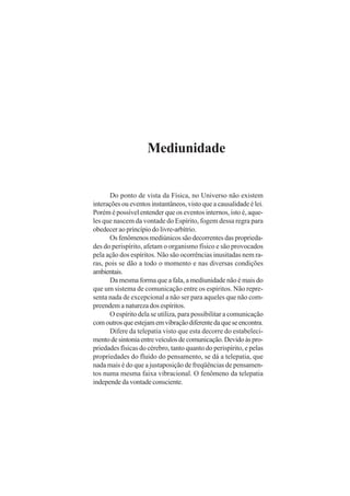 Mediunidade

Do ponto de vista da Física, no Universo não existem
interações ou eventos instantâneos, visto que a causalidade é lei.
Porém é possível entender que os eventos internos, isto é, aqueles que nascem da vontade do Espírito, fogem dessa regra para
obedecer ao princípio do livre-arbítrio.
Os fenômenos mediúnicos são decorrentes das propriedades do perispírito, afetam o organismo físico e são provocados
pela ação dos espíritos. Não são ocorrências inusitadas nem raras, pois se dão a todo o momento e nas diversas condições
ambientais.
Da mesma forma que a fala, a mediunidade não é mais do
que um sistema de comunicação entre os espíritos. Não representa nada de excepcional a não ser para aqueles que não compreendem a natureza dos espíritos.
O espírito dela se utiliza, para possibilitar a comunicação
com outros que estejam em vibração diferente da que se encontra.
Difere da telepatia visto que esta decorre do estabelecimento de sintonia entre veículos de comunicação. Devido às propriedades físicas do cérebro, tanto quanto do perispírito, e pelas
propriedades do fluido do pensamento, se dá a telepatia, que
nada mais é do que a justaposição de freqüências de pensamentos numa mesma faixa vibracional. O fenômeno da telepatia
independe da vontade consciente.

 