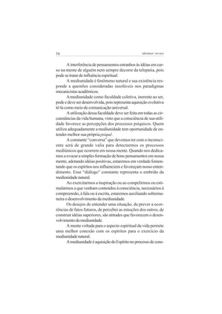 54

adenáuer novaes

A interferência de pensamentos estranhos às idéias em curso na mente de alguém nem sempre decorre da telepatia, pois
pode se tratar de influência espiritual.
A mediunidade é fenômeno natural e sua existência responde a questões consideradas insolúveis nos paradigmas
mecanicistas acadêmicos.
A mediunidade como faculdade coletiva, inerente ao ser,
pode e deve ser desenvolvida, pois representa aquisição evolutiva
tê-la como meio de comunicação universal.
A utilização dessa faculdade deve ser feita em todas as circunstâncias da vida humana, visto que a consciência de sua utilidade favorece as percepções dos processos psíquicos. Quem
utiliza adequadamente a mediunidade tem oportunidade de entender melhor sua própria psiquê.
A constante “conversa” que devemos ter com o inconsciente será de grande valia para detectarmos os processos
mediúnicos que ocorrem em nossa mente. Quando nos dedicamos a evocar a simples formação de bons pensamentos em nossa
mente, adotando idéias positivas, estaremos em verdade fomentando que os espíritos nos influenciem e favoreçam nosso entendimento. Esse “diálogo” constante representa o embrião da
mediunidade natural.
Ao exercitarmos a inspiração ou ao compelirmos ou estimularmos a que venham conteúdos à consciência, necessários à
compreensão, à fala ou à escrita, estaremos auxiliando sobremaneira o desenvolvimento da mediunidade.
Os desejos de entender uma situação, de prever a ocorrências de fatos futuros, de perceber as emoções dos outros, de
construir idéias superiores, são atitudes que favorecem o desenvolvimento da mediunidade.
A mente voltada para o aspecto espiritual da vida permite
uma melhor conexão com os espíritos para o exercício da
mediunidade natural.
A mediunidade é aquisição do Espírito no processo de cons-

 