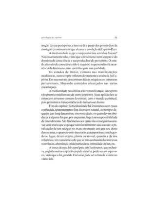 psicologia do espírito

55

trução de seu perispírito, e isso se dá a partir dos primórdios da
evolução e continuará até que alcance a condição de Espírito Puro.
A mediunidade exige a suspensão dos sentidos físicos?
Necessariamente não, visto que o fenômeno nem sempre é do
domínio da consciência e sua produção é do perispírito. O estado alterado de consciência não é requisito imprescindível à ocorrência do fenômeno, mas contribui para sua qualidade.
Os estados de transe, comuns nas manifestações
mediúnicas, nem sempre refletem diretamente a essência do Espírito. Em sua maioria descortinam faixas psíquicas ou estruturas
perispirituais, liberando conteúdos alicerçados nas várias
encarnações.
A mediunidade possibilita a livre manifestação do espírito
(do próprio médium ou de outro espírito). Suas aplicações se
estendem ao senso comum do contato com o mundo espiritual,
pois permitem a transcendência do humano ao divino.
Fora do capítulo da mediunidade há fenômenos sem causa
conhecida, aparentemente fora da ordem natural, a exemplo daqueles que Jung denominou sincronicidade, os quais devem obedecer a alguma lei que, por enquanto, foge à nossa possibilidade
de entendimento. São fenômenos aos quais não conseguimos anexar uma teoria que explique satisfatoriamente suas causas: a paralisação de um relógio no exato momento em que seu dono
desencarna; o aparecimento inusitado, extemporâneo, inadequado ao lugar, de um objeto, planta ou animal, quando a ele nos
referimos; ter consciência de que se está sonhando durante essa
ocorrência; alternância onda/partícula na intimidade da luz; etc.
A busca de uma lei causal para tais fenômenos, que inclusive englobe outros explicáveis pela ciência, pode ser um equívoco, visto que a lei geral do Universo pode ser o fato de existirem
várias leis.

 