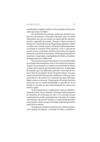 psicologia do espírito

57

considerando-se ligado à matéria. É da comunhão dos dois princípios que surge a evolução.
Nos primórdios da evolução, ainda sob o domínio completo do automatismo, o Princípio Espiritual, pelo seu estado
embrionário, provoca, no contato com aquilo que lhe constitui a
matéria, a aquisição da sensação. Durante o tempo necessário à
fixação em si mesmo das leis que lhe permitem aprender a manter
o contato com o mundo externo, o Princípio Espiritual permanecerá ligado às sensações fisico-químicas. Esse é o período do
contato com as construções minerais, bem como com aquelas
formas de características transitórias. O Princípio Espiritual está
nessa fase se capacitando à manipulação dos fluidos, em particular daquele que será o fluido vital.
Da sensação ele passa à percepção. Esta será apreendida
nos contatos discriminatórios com os vários tipos de sensações.
A partir dessa perspectiva a matéria será percebida de formas
variadas mesmo que ela seja uma única coisa em si. A seletividade
da sensação, que o faz diferençar e perceber vários tipos de matéria é fruto de seu próprio desenvolvimento interno. Essa percepção lhe permitirá futuramente estabelecer a diferença entre
sua essência e a de outrem. É aí o momento em que a individualidade começa se estruturar. Na percepção o Princípio Espiritual
desenvolve em si o sentido da alteridade e se percebe um ser no
mundo. É o período em que estará estagiando no contato com
formas vegetais.
Da percepção passa à compreensão e daí ao estabelecimento dos juízos. Nesse momento o Princípio Espiritual penetra
nos domínios da valorização da vida e vive o período em que
experimentará os medos, principalmente o da morte. É o estágio
marcado pela vida animal. O prazer e o medo estarão presentes
nesse período e farão com que o Princípio Espiritual apreenda a
noção de livre-arbítrio.
No psiquismo forjado ao longo de sua evolução já é possível a captação de imagens, a formação de idéias, o estabeleci-

 