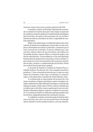 58

adenáuer novaes

mento de valores, bem como as noções superiores da Vida.
O caminho evolutivo do Princípio Espiritual até sua ascensão à condição de Espírito passa por várias etapas na aquisição
de complexas estruturas psíquicas e de determinados paradigmas
das leis de Deus, dos quais os dois principais são: de um lado o
domínio da razão na consciência; do outro, a capacidade de construir sentimentos.
Muitas vezes observamos a evolução das formas, bem como
o desenvolvimento da sociedade que se torna cada vez mais complexa e dominadora em relação ao indivíduo, e pensamos que aí
está a ascensão do ser humano. É preciso entender que o que
está fora, embora reflexo do que está dentro, não implica em
linearidade absoluta. Apenas reflete a evolução de grupos, mas
não de cada indivíduo. A necessidade de se criar uma legislação
humana além de proporcionar uma justiça comum e propor regras aceitáveis à convivência pacifica entre as pessoas, permite,
através dela, a fixação e a compreensão das leis de Deus. Porém
isso se dá de forma muito lenta e gradual.
A ascensão do Espírito à condição de Espírito Puro é o
trabalho de Deus, Sua obra de arte e Sua ocupação mais bela e
grandiosa. É uma construção primorosa que se opera no mais
íntimo do ser humano. Tudo o que o ser humano vê, constrói e
aspira, existe dentro dele e é produto do Artista Máximo: Deus.
A evolução pode ser apresentada sob um ponto de vista
macro-econômico, religioso, psicológico, moral, sociológico, climático-ambiental, da cadeia alimentar, tecnológico, comercial, das
disputas de grupos, dentre outros. Porém, é preciso entender que
as análises que se têm feito, mesmo aquelas que levam em consideração a dimensão religiosa, esquecem o Espírito em sua essência. A evolução do Espírito se mede pela aquisição gradativa das
leis de Deus, independentemente das construções externas.
A verdadeira evolução ou transformação do Espírito não é
uma conversão, pois esta é um movimento brusco na direção
oposta. Quando se aceita a própria natureza, com suas imperfei-

 