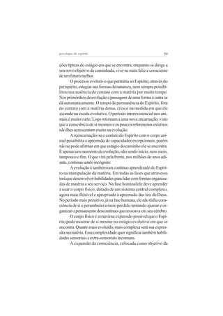 psicologia do espírito

59

ções típicas do estágio em que se encontra, enquanto se dirige a
um novo objetivo da caminhada, vive-se mais feliz e consciente
de um futuro melhor.
O processo evolutivo que permitiu ao Espírito, através do
perispírito, estagiar nas formas da natureza, nem sempre possibilitou sua ausência do contato com a matéria por muito tempo.
Nos primórdios da evolução a passagem de uma forma a outra se
dá automaticamente. O tempo de permanência do Espírito, fora
do contato com a matéria densa, cresce na medida em que ele
ascende na escala evolutiva. O período interexistencial nos animais é muito curto. Logo retornam a uma nova encarnação, visto
que a consciência de si mesmos e os poucos referenciais externos
não lhes acrescentam muito na evolução.
A reencarnação ou o contato do Espírito com o corpo animal possibilita a apreensão de capacidades excepcionais, porém
não se pode afirmar em que estágio do caminho ele se encontra.
É apenas um momento da evolução, não sendo início, nem meio,
tampouco o fim. O que virá pela frente, nos milhões de anos adiante, continua sendo incógnito.
A evolução é também um contínuo aprendizado do Espírito na manipulação da matéria. Em todas as fases que atravessa
terá que desenvolver habilidades para lidar com formas organizadas de matéria a seu serviço. Na fase hominal ele deve aprender
a usar o corpo físico, dotado de um sistema central complexo,
agora mais flexível e apropriado à apreensão das leis de Deus.
No período mais primitivo, já na fase humana, ele não tinha consciência de si e perambulava meio perdido tentando ajustar e organizar o pensamento descontínuo que ressoava em seu cérebro.
O corpo físico é a máxima expressão possível que o Espírito pode mostrar de si mesmo no estágio evolutivo em que se
encontra. Quanto mais evoluído, mais complexa será sua expressão na matéria. Essa complexidade quer significar também habilidades sensoriais e extra-sensoriais incomuns.
A expansão da consciência, colocada como objetivo da

 