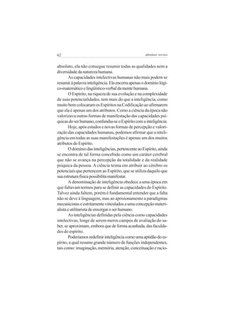 62

adenáuer novaes

absoluto, ela não consegue resumir todas as qualidades nem a
diversidade da natureza humana.
As capacidades intelectivas humanas não mais podem se
resumir à palavra inteligência. Ela encerra apenas o domínio lógico-matemático e lingüístico-verbal da mente humana.
O Espírito, na riqueza de sua evolução e na complexidade
de suas potencialidades, tem mais do que a inteligência, como
muito bem colocaram os Espíritos na Codificação ao afirmarem
que ela é apenas um dos atributos. Como a ciência da época não
valorizava outras formas de manifestação das capacidades psíquicas do ser humano, confundia-se o Espírito com a inteligência.
Hoje, após estudos e novas formas de percepção e valorização das capacidades humanas, podemos afirmar que a inteligência em todas as suas manifestações é apenas um dos muitos
atributos do Espírito.
O domínio das inteligências, pertencente ao Espírito, ainda
se encontra de tal forma concebido como um caráter cerebral
que não se avança na percepção da totalidade e da realidade
psíquica da pessoa. A ciência teima em atribuir ao cérebro os
potenciais que pertencem ao Espírito, que se utiliza daquilo que
sua estrutura física possibilita manifestar.
A denominação de inteligência obedece a uma época em
que faltavam termos para se definir as capacidades do Espírito.
Talvez ainda faltem, porém é fundamental entender que a falta
não se deve à linguagem, mas ao aprisionamento a paradigmas
mecanicistas e estritamente vinculados a uma concepção materialista e utilitarista de enxergar o ser humano.
As inteligências definidas pela ciência como capacidades
intelectivas, longe de serem meros campos de avaliação do saber, se aproximam, embora que de forma acanhada, das faculdades do espírito.
Poderíamos redefinir inteligência como uma aptidão do espírito, a qual resume grande número de funções independentes,
tais como: imaginação, memória, atenção, conceituação e racio-

 